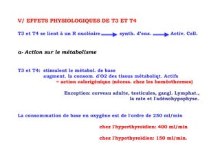 V/ EFFETS PHYSIOLOGIQUES DE T3 ET T4

T3 et T4 se lient à un R nucléaire       synth. d’enz.        Activ. Cell.



a- Action sur le métabolisme


T3 et T4: stimulent le métabol. de base
          augment. la consom. d'O2 des tissus métaboliqt. Actifs
               = action calorigénique (nécess. chez les homéothermes)

                   Exception: cerveau adulte, testicules, gangl. Lymphat.,
                                             la rate et l'adénohypophyse.


La consommation de base en oxygène est de l'ordre de 250 ml/min

                                 chez l'hyperthyroïdien: 400 ml/min

                                 chez l'hypothyroïdien: 150 ml/min.
 