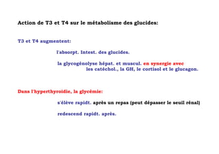Action de T3 et T4 sur le métabolisme des glucides:


T3 et T4 augmentent:

               l'absorpt. Intest. des glucides.

                la glycogénolyse hépat. et muscul. en synergie avec
                           les catéchol., la GH, le cortisol et le glucagon.



Dans l'hyperthyroïdie, la glycémie:

                s'élève rapidt. après un repas (peut dépasser le seuil rénal)

                redescend rapidt. après.
 