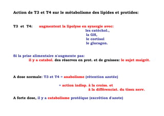 Action de T3 et T4 sur le métabolisme des lipides et protides:


T3 et T4:      augmentent la lipolyse en synergie avec:
                                        les catéchol.,
                                        la GH,
                                        le cortisol
                                        le glucagon.


Si la prise alimentaire n'augmente pas:
          il y a catabol. des réserves en prot. et de graisses: le sujet maigrit.



A dose normale: T3 et T4 = anabolisme (rétention azotée)

                           = action indisp. à la croiss. et
                                            à la différenciat. du tissu nerv.

A forte dose, il y a catabolisme protéique (excrétion d'azote)
 