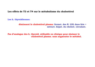 Les effets de T3 et T4 sur le métabolisme du cholestérol


Les h. thyroïdiennes:

          diminuent le cholestérol plasma: format. des R. LDL dans foie =
                                    extract. hépat. du cholest. circulant.


Pas d’analogue des h. thyroïd. utilisable en clinique pour abaisser le
                      cholestérol plasma. sans augmenter le métabol.
 