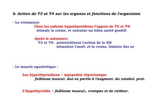 b- Action de T3 et T4 sur les organes et fonctions de l'organisme

- La croissance:
             Chez les enfants hypothyroïdiens l’apport de T3 et T4:
              stimule la croiss. et entraîne un bilan azoté positif.

            Après la naissance:
             T3 et T4: potentialisent l'action de la GH
                         stimulent l'ossif. et la croiss. linéaire des os




- Le muscle squelettique :

     Les hyperthyroïdiens = myopathie thyrotoxique
           faiblesse muscul. due en partie à l'augment. du catabol. prot.


     L’hypothyroïdie = faiblesse muscul., crampes et de raideur.
 