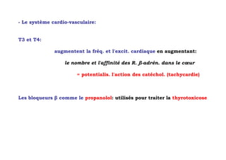 - Le système cardio-vasculaire:


T3 et T4:

              augmentent la fréq. et l'excit. cardiaque en augmentant:

                  le nombre et l'affinité des R. β-adrén. dans le cœur

                       = potentialis. l'action des catéchol. (tachycardie)



Les bloqueurs β comme le propanolol: utilisés pour traiter la thyrotoxicose
 