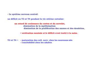- Le système nerveux central:

un déficit en T3 et T4 pendant la vie utérine entraîne:

      un retard de croissance du cortex et du cervelet,
              diminution de la myélinisation
               diminution de la prolifération des axones et des dendrites,

             = arriération mentale si le déficit n'est traité à la naiss.


T3 et T4 =   - maturation des cell. nerv. chez les nouveaux-nés
             - l'excitabilité chez les adultes.
 