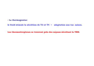 - La thermogenèse:

le froid stimule la sécrétion de T3 et T4 =   adaptation aux var. saison.


Les thermorécepteurs se trouvent près des noyaux sécrétant la TRH.
 