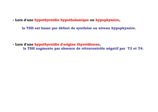 - Lors d'une hypothyroïdie hypothalamique ou hypophysaire,

     la TSH est basse par défaut de synthèse au niveau hypophysaire.



- Lors d'une hypothyroïdie d'origine thyroïdienne,
      la TSH augmente par absence de rétrocontrôle négatif par T3 et T4.
 