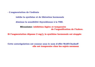 - L'augmentation de l'iodémie

       inhibe la synthèse et de libération hormonale

       diminue la sensibilité thyroïdienne à la TSH.

           Mécanisme: inhibition légère et temporaire
                                        de l’organification de l’iodure.

Si l’augmentation dépasse 2 mg/j, la synthèse hormonale est stoppée



Cette autorégulation est connue sous le nom d'effet Wolff-Chaikoff
                       elle est temporaire chez les sujets normaux
 