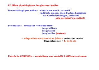 C/ Effets physiologiques des glucocorticoïdes

Le cortisol agit par action : - directe sur son R. intracell.
                              - indirecte en syn. avec d’autres hormones
                                   ex: Cortisol/Glucagon/catécchol.
                                              (rôle permissif du cortisol)


Le cortisol =   action sur le métabolisme
                                des protéines
                                des graisses
                                des glucides (surtout)

            = Adaptations au stress et au jeûne = protection contre
                               l’hypoglycémie = h. de la vie




L’excès de CORTISOL = catabolisme non contrôlé à différents niveaux.
 