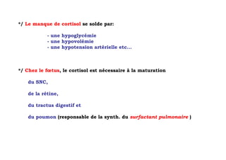 */ Le manque de cortisol se solde par:

           - une hypoglycémie
           - une hypovolémie
           - une hypotension artérielle etc...



*/ Chez le fœtus, le cortisol est nécessaire à la maturation

   du SNC,

   de la rétine,

   du tractus digestif et

   du poumon (responsable de la synth. du surfactant pulmonaire )
 