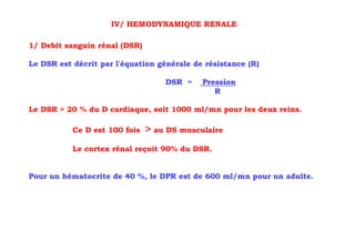 IV/ HEMODYNAMIQUE RENALE

1/ Debit sanguin rénal (DSR)

Le DSR est décrit par l'équation générale de résistance (R)

                                   DSR =    Pression
                                               R

Le DSR = 20 % du D cardiaque, soit 1000 ml/mn pour les deux reins.

           Ce D est 100 fois   > au DS musculaire
           Le cortex rénal reçoit 90% du DSR.


Pour un hématocrite de 40 %, le DPR est de 600 ml/mn pour un adulte.
 