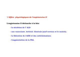 */ Effets physiologiques de l’angiotensine II


L'angiotensine II déclenche à la fois:

   - la sécrétion de l’ ALD

   - une vasoconstr. Artériol. Générale (sauf cerveau et le muscle).

   - la libération de l'ADH et des catécholamines.

   - l'augmentation de la PSA.
 