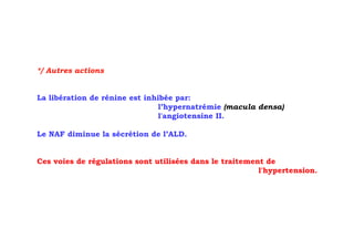 */ Autres actions


La libération de rénine est inhibée par:
                                l’hypernatrémie (macula densa)
                                l'angiotensine II.

Le NAF diminue la sécrétion de l’ALD.


Ces voies de régulations sont utilisées dans le traitement de
                                                         l'hypertension.
 