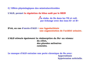 C/ Effets physiologiques des minéralocrticoïdes

L’ALD, permet la régulation du bilan sodé par le REIN

                             la réabs. de Na dans les TD et coll.
                             par échange avec des ions K+ et H+


D’où, en cas d’excès d’ALD = une hypokaliémie
                             une augmentation de l’acidité urinaire.


L’ALD stimule également la réabsorption du Na+ au niveau:
                         du côlon,
                         des glandes salivaires
                         cutanées.


Le manque d’ALD entraîne une perte chronique de Na avec:
                                           hypovolémie
                                           hypotension artérielle.
 