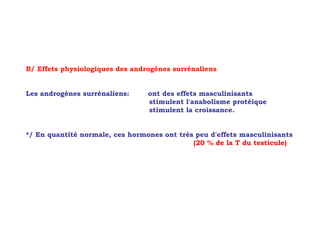 B/ Effets physiologiques des androgènes surrénaliens


Les androgènes surrénaliens:     ont des effets masculinisants
                                 stimulent l'anabolisme protéique
                                 stimulent la croissance.


*/ En quantité normale, ces hormones ont très peu d'effets masculinisants
                                             (20 % de la T du testicule)
 