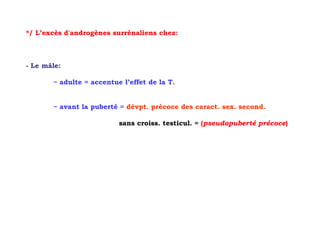 */ L’excès d'androgènes surrénaliens chez:



- Le mâle:

       ~ adulte = accentue l’effet de la T.


       ~ avant la puberté = dévpt. précoce des caract. sex. second.

                          sans croiss. testicul. = (pseudopuberté précoce)
 