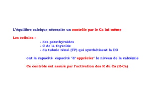 L’équilibre calcique nécessite un contrôle par le Ca lui-même

Les cellules :
                 - des parathyroïdes
                 - C de la thyroïde
                 - du tubule rénal (TP) qui synthétisent la D3

        ont la capacité capacité "d‘ apprécier" le niveau de la calcémie

        Ce contrôle est assuré par l’activation des R du Ca (R-Ca)
 