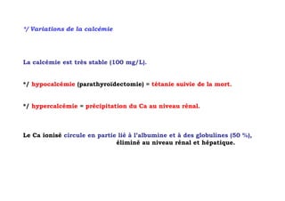 */ Variations de la calcémie




La calcémie est très stable (100 mg/L).


*/ hypocalcémie (parathyroïdectomie) = tétanie suivie de la mort.


*/ hypercalcémie = précipitation du Ca au niveau rénal.



Le Ca ionisé circule en partie lié à l’albumine et à des globulines (50 %),
                              éliminé au niveau rénal et hépatique.
 