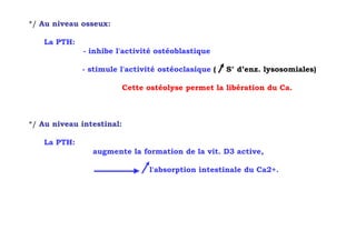 */ Au niveau osseux:

   La PTH:
              - inhibe l'activité ostéoblastique

             - stimule l'activité ostéoclasique (    S° d’enz. lysosomiales)

                           Cette ostéolyse permet la libération du Ca.



*/ Au niveau intestinal:

   La PTH:
                augmente la formation de la vit. D3 active,

                                 l'absorption intestinale du Ca2+.
 
