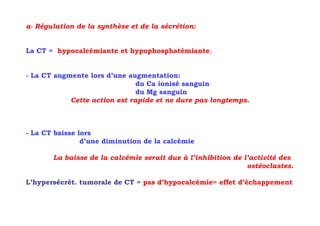 a- Régulation de la synthèse et de la sécrétion:


La CT = hypocalcémiante et hypophosphatémiante;


- La CT augmente lors d’une augmentation:
                               du Ca ionisé sanguin
                               du Mg sanguin
            Cette action est rapide et ne dure pas longtemps.



- La CT baisse lors
                d’une diminution de la calcémie

       La baisse de la calcémie serait due à l’inhibition de l’activité des
                                                              ostéoclastes.

L’hypersécrét. tumorale de CT = pas d’hypocalcémie= effet d’échappement
 
