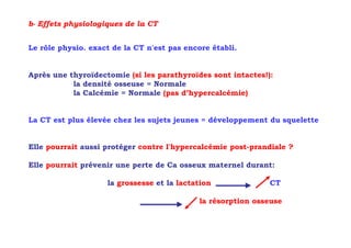 b- Effets physiologiques de la CT


Le rôle physio. exact de la CT n'est pas encore établi.


Après une thyroïdectomie (si les parathyroïdes sont intactes!):
           la densité osseuse = Normale
           la Calcémie = Normale (pas d’hypercalcémie)


La CT est plus élevée chez les sujets jeunes = développement du squelette


Elle pourrait aussi protéger contre l'hypercalcémie post-prandiale ?

Elle pourrait prévenir une perte de Ca osseux maternel durant:

                    la grossesse et la lactation              CT

                                             la résorption osseuse
 