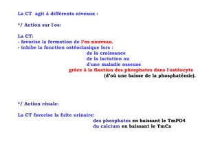 La CT agit à différents niveaux :

*/ Action sur l'os:

La CT:
- favorise la formation de l’os nouveau.
- inhibe la fonction ostéoclasique lors :
                              de la croissance
                              de la lactation ou
                              d'une maladie osseuse
                      grâce à la fixation des phosphates dans l'ostéocyte
                                      (d’où une baisse de la phosphatémie).




*/ Action rénale:

La CT favorise la fuite urinaire:
                                des phosphates en baissant le TmPO4
                                du calcium en baissant le TmCa
 