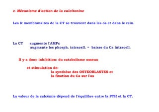c- Mécanisme d’action de la calcitonine


Les R membranaires de la CT se trouvent dans les os et dans le rein.




La CT    augmente l'AMPc
         augmente les phosph. intracell. = baisse du Ca intracell.


   Il y a donc inhibition: du catabolisme osseux

        et stimulation de:
                      la synthèse des OSTEOBLASTES et
                      la fixation du Ca sur l'os




La valeur de la calcémie dépend de l'équilibre entre la PTH et la CT.
 