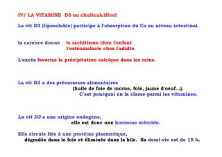 IV/ LA VITAMINE D3 ou cholécalciférol

La vit D3 (liposoluble) participe à l'absorption du Ca au niveau intestinal.


la carence donne    le rachitisme chez l'enfant
                    l'ostéomalacie chez l'adulte

L'excès favorise la précipitation calcique dans les reins.



La vit D3 a des précurseurs alimentaires
                      (huile de foie de morue, foie, jaune d'oeuf...).
                         C'est pourquoi on la classe parmi les vitamines.



La vit D3 a une origine endogène,
                      elle est donc une hormone stéroïde.

Elle circule liée à une protéine plasmatique,
   dégradée dans le foie et éliminée dans la bile. Sa demi-vie est de 15 h.
 