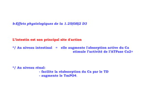 b-Effets physiologiques de la 1.25(OH)2 D3



L’intestin est son principal site d'action

*/ Au niveau intestinal   =   elle augmente l'absorption active du Ca
                                     stimule l’activité de l’ATPase Ca2+



*/ Au niveau rénal:
               - facilite la réabsorption du Ca par le TD
               - augmente le TmPO4.
 