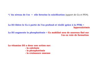 */ Au niveau de l'os = elle favorise la calcification (apport de Ca et PO4).



La D3 libère le Ca à partir de l’os profond et vieilli (grâce à la PTH) =
                                                               hypercalcémie

La D3 augmente la phosphatémie = Ca mobilisé sera de nouveau fixé sur
                                            l'os en voie de formation



La vitamine D3 a donc une action sur:
              - la calcémie
              - la phosphatémie
              - la croissance osseuse
 