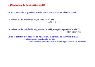 c- Régulation de la sécrétion de D3


La PTH stimule la production de la vit D3 active au niveau rénal.


La baisse de la calcémie augmente la vit D3
                                      (effet direct).


La baisse de la calcémie augmente la PTH, ce qui augmente la vit D3
                                                     (effet indirect).

Chez la femme qui allaite, la PRL stim. la synth. de la vitamine D3.
              = absorption maximale de Ca
                    nécessaire pour besoin métabolique élevé en calcium.
 