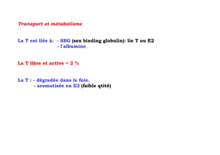 Transport et métabolisme


La T est liée à: - SBG (sex binding globulin): lie T ou E2
                 - l'albumine.


La T libre et active = 2 %


La T : - dégradée dans le foie.
       - aromatisée en E2 (faible qtité)
 