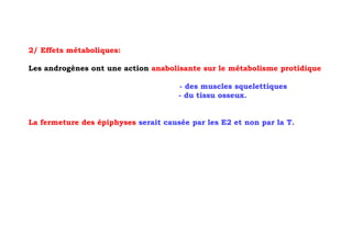 2/ Effets métaboliques:

Les androgènes ont une action anabolisante sur le métabolisme protidique

                                      - des muscles squelettiques
                                      - du tissu osseux.


La fermeture des épiphyses serait causée par les E2 et non par la T.
 