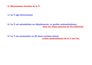 3/ Mécanismes d'action de la T:



1/ La T agit directement



2/ La T est métabolisée en dihydrotesto. et parfois androstèndione:
                                 dans les tissus pourvus de 5α-réductase



3/ La T est aromatisée en E2 dans certains tissus:
                                 action minéralisante de la T sur l’os
 