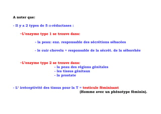 A noter que:

- Il y a 2 types de 5 α-réductases :

    ~L’enzyme type 1 se trouve dans:

               - la peau: enz. responsable des sécrétions sébacées

            - le cuir chevelu = responsable de la sécrét. de la séborrhée


    ~L’enzyme type 2 se trouve dans:
                      - la peau des régions génitales
                      - les tissus génitaux
                      - la prostate


- L‘ irréceptivité des tissus pour la T = testicule féminisant
                                        (Homme avec un phénotype féminin).
 