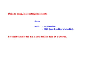 Dans le sang, les oestrogènes sont:


                       libres

                       liés à   - l'albumine
                                - SBG (sex binding globulin).


Le catabolisme des E2 a lieu dans le foie et 1'utérus.
 