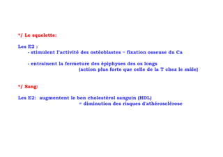 */ Le squelette:

Les E2 :
    - stimulent l’activité des ostéoblastes = fixation osseuse du Ca

   - entraînent la fermeture des épiphyses des os longs
                        (action plus forte que celle de la T chez le mâle)


*/ Sang:

Les E2: augmentent le bon cholestérol sanguin (HDL)
                       = diminution des risques d'athérosclérose
 