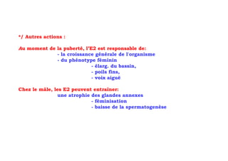 */ Autres actions :

Au moment de la puberté, l’E2 est responsable de:
             - la croissance générale de l'organisme
             - du phénotype féminin
                            - élarg. du bassin,
                            - poils fins,
                            - voix aiguë

Chez le mâle, les E2 peuvent entraîner:
                une atrophie des glandes annexes
                             - féminisation
                             - baisse de la spermatogenèse
 