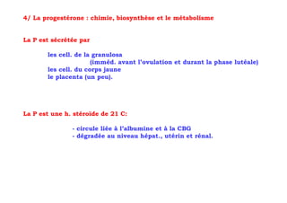 4/ La progestérone : chimie, biosynthèse et le métabolisme


La P est sécrétée par

       les cell. de la granulosa
                      (imméd. avant l’ovulation et durant la phase lutéale)
       les cell. du corps jaune
       le placenta (un peu).




La P est une h. stéroïde de 21 C:

               - circule liée à l’albumine et à la CBG
               - dégradée au niveau hépat., utérin et rénal.
 