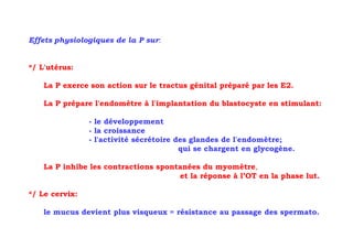 Effets physiologiques de la P sur:


*/ L'utérus:

    La P exerce son action sur le tractus génital préparé par les E2.

    La P prépare l'endomètre à l'implantation du blastocyste en stimulant:

                - le développement
                - la croissance
                - l'activité sécrétoire des glandes de l'endomètre;
                                         qui se chargent en glycogène.

    La P inhibe les contractions spontanées du myomètre,
                                      et la réponse à l’OT en la phase lut.

*/ Le cervix:

    le mucus devient plus visqueux = résistance au passage des spermato.
 