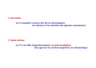 */ Les seins:

        La P complète l'action des E2 en développant:
                       les lobules et les alvéoles des glandes mammaires.




*/ Autre action:

        La P a un effet hyperthermisant, en post-ovulation:
                          elle agit sur les centres hypothal. de thermorégul.
 