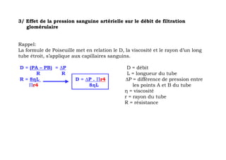 3/ Effet de la pression sanguine artérielle sur le débit de filtration
   glomérulaire


Rappel:
La formule de Poiseuille met en relation le D, la viscosité et le rayon d’un long
tube étroit, s’applique aux capillaires sanguins.

D = (PA – PB) = ∆P                              D = débit
       R         R                              L = longueur du tube
R = 8ηL                  D = ∆P . Πr4          ∆P = différence de pression entre
    Πr4                       8ηL                  les points A et B du tube
                                               η = viscosité
                                               r = rayon du tube
                                               R = résistance
 