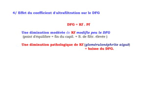 4/ Effet du coefficient d'ultrafiltration sur le DFG


                                  DFG = Kf . Pf

     Une diminution modérée de Kf modifie peu le DFG
     (point d'équilibre = fin du capil. = S. de filtr. élevée )

     Une diminution pathologique de Kf (glomérulonéphrite aiguë)
                                        = baisse du DFG.
 