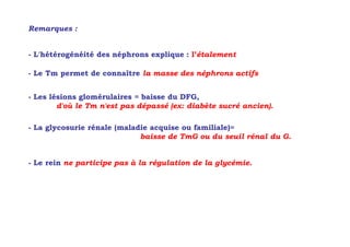 Remarques :


- L'hétérogénéité des néphrons explique : l’étalement

- Le Tm permet de connaître la masse des néphrons actifs


- Les lésions glomérulaires = baisse du DFG,
        d'où le Tm n'est pas dépassé (ex: diabète sucré ancien).

- La glycosurie rénale (maladie acquise ou familiale)=
                             baisse de TmG ou du seuil rénal du G.


- Le rein ne participe pas à la régulation de la glycémie.
 