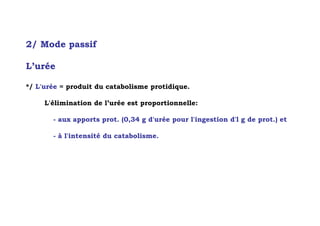 2/ Mode passif

L’urée

*/ L'urée = produit du catabolisme protidique.

     L'élimination de l’urée est proportionnelle:

       - aux apports prot. (0,34 g d'urée pour l'ingestion d'l g de prot.) et

       - à l'intensité du catabolisme.
 