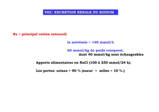 VIII/ EXCRETION RENALE DU SODIUM




Na = principal cation extracell.

                               la natrémie = 140 mmol/L

                               60 mmol/kg de poids crorporel,
                                    dont 40 mmol/kg sont échangeables

             Apports alimentaires en NaCl (100 à 250 mmol/24 h).

             Les pertes: urines = 90 % (sueur + selles = 10 %.)
 