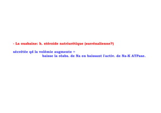 - La ouabaïne: h. stéroïde natriurétique (surrénalienne?)

sécrétée qd la volémie augmente =
                 baisse la réabs. de Na en baissant l'activ. de Na-K ATPase.
 