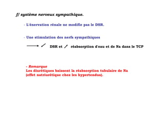 f/ système nerveux sympathique.

   - L'énervation rénale ne modifie pas le DSR.


   - Une stimulation des nerfs sympathiques

                 DSR et     réabsorption d'eau et de Na dans le TCP




    - Remarque
    Les diurétiques baissent la réabsorption tubulaire de Na
    (effet natriurétique chez les hypertendus).
 