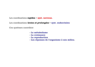 Les coordinations rapides = syst. nerveux.

Les coordinations lentes et prolongées = syst. endocrinien

Ces systèmes contrôlent

                   -   Le métabolisme
                   -   La croissance
                   -   La reproduction
                   -   Les réponses de l'organisme à son milieu.
 