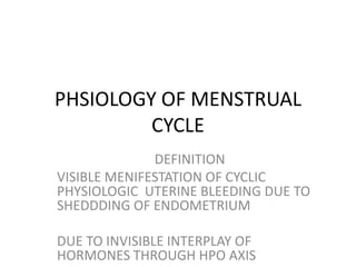 PHSIOLOGY OF MENSTRUAL
         CYCLE
              DEFINITION
VISIBLE MENIFESTATION OF CYCLIC
PHYSIOLOGIC UTERINE BLEEDING DUE TO
SHEDDDING OF ENDOMETRIUM

DUE TO INVISIBLE INTERPLAY OF
HORMONES THROUGH HPO AXIS
 