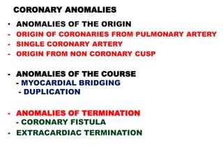 CORONARY ANOMALIES
• ANOMALIES OF THE ORIGIN
- ORIGIN OF CORONARIES FROM PULMONARY ARTERY
- SINGLE CORONARY ARTERY
- ORIGIN FROM NON CORONARY CUSP

- ANOMALIES OF THE COURSE
  - MYOCARDIAL BRIDGING
   - DUPLICATION

- ANOMALIES OF TERMINATION
  - CORONARY FISTULA
- EXTRACARDIAC TERMINATION
 