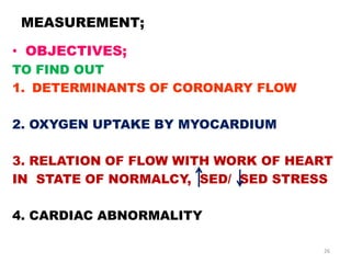 MEASUREMENT;

• OBJECTIVES;
TO FIND OUT
1. DETERMINANTS OF CORONARY FLOW

2. OXYGEN UPTAKE BY MYOCARDIUM

3. RELATION OF FLOW WITH WORK OF HEART
IN STATE OF NORMALCY, SED/ SED STRESS

4. CARDIAC ABNORMALITY

                                    26
 